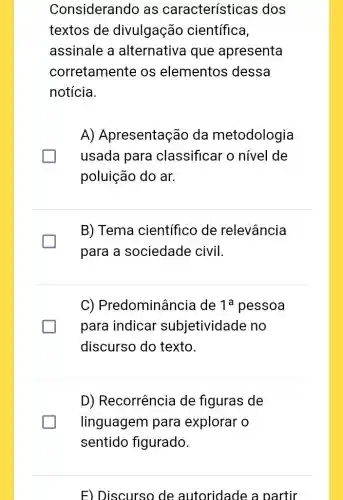 Considerando as características dos
textos de divulgação científica,
assinale a alternativa que apresenta
corretamente os elementos dessa
notícia.
A) Apresentação da metodologia
usada para classificar o nivel de
poluição do ar.
B) Tema científico de relevância
para a sociedade civil.
C)Predominância de 1a pessoa
para indicar subjetividade no
discurso do texto.
D) Recorrência de figuras de
linguagem para explorar o
sentido figurado.
F) Discurso de autoridade a partir