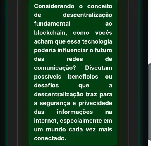 Considerando - conceito
de	desc entralização
fundamental	ao
blockchain, como vocês
acham que essa tecnologia
poderia influenciar o futuro
das	redes	de
comunicação? Discutam
possiveis beneficios . 00
desafios	que	a
descentralização traz para
a segurança e privacidade
das info rmações na
internet, e specialmente em
um mundo cada vez mais