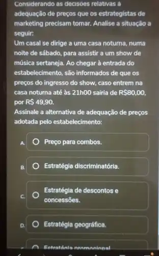 Considerando as decisoes relativas a
adequação de preços que os estrategistas de
marketing precisam tomar.Analise a situação a
seguir:
Um casal se dirige a uma casa noturna, numa
noite de sábado , para assistir a um show de
música sertaneja.Ao chegar à entrada do
estabelecimento, são informados de que os
preços do ingresso do show, caso entrem na
casa noturna até às 21h00 sairia de R 80,00
por R 49,90.
Assinale a alternativa de adequação de preços
adotada pelo estabelecimento:
Preço para combos.
Estratégia discriminatória.
Estratégia de descontos e
concessões.
Estratégia geográfica.
Eetraténia nromanianal