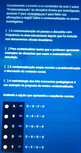 Considerando (D)excerto es conteudos da aula 2 sobre
Problem atização da disciplina Ensino investigação,
assinale Vpara verdadeiro ou para falso nas
afirmaçōes a seguir sobre a contextualize cao no ensino
investigativo:
) A conter tualizacão passou discutida com
frequência na área educacional depois que foi incluida
nos documentos olicials brasileiros.
( ) Para contextualizar baste queo professor apresente
exemplos de Situações que useuo conhecimento
estudado.
( ) A.contextualred to aupla smoke problematizeção
e discussão (10)contento social
) Ametodologia dosting nonenos pedegaloos
IIII exams cocosta concern
Assinale acpse que excessible Sequencia COLLEE
A
v-y-
B
V-F-E-V
4) F-V-E-E
D (1)
F-V-v-v
E
V-F-v-v