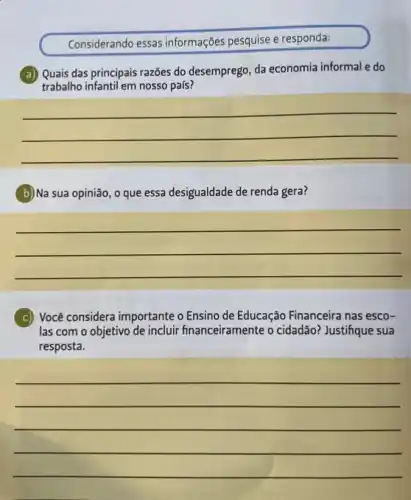 Considerando essas informações pesquise e responda:
a) Quais das principai;razões do desemprego, da economia informal e do
trabalho infantil em nosso país?
__
b)Na sua opinião, o que essa desigualdade de renda gera?
__
c) Você considera importante o Ensino de Educação Financeira nas esco-
las com o objetivo de incluir financeiramente o cidadão? Justifique sua
resposta.
__