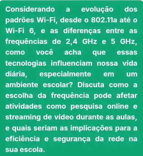 Considerando a evolução dos
padrões Wi-Fi , desde o 802.11a até 0
Wi-Fi 6, e as diferenças entre as
frequências de 2,4 GHz e 5 GHz,
como você acha que essas
tecnologias influenciam nossa vida
diária, especialmente em um
ambiente escolar?Discuta como a
escolha da frequência pode afetar
atividades como pesquisa online e
streaming de video durante as aulas,
e quais seriam as implicações para a
eficiência e segurança da rede na