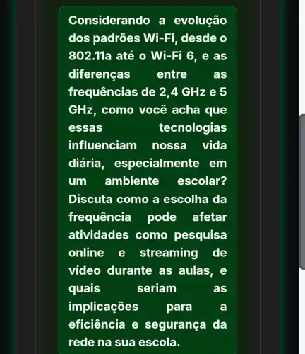 Considerando a evolução
dos padrões Wi -Fi, desde o
802.11a até o Wi-Fi 6. e as
diferenças	entre as
frequências de 2 A GHz e 5
GHz, como você acha que
essas	tecnologias
influenciam nossa vida
diária , especialm ente em
um ambiente escolar?
Discuta como a escolha da
frequência pode afetar
atividades como pesquisa
online e streaming de
video durante as aulas, e
quais	seriam	as
implicações	para	a
eficiência e segurança da