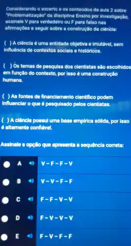 Considerando excerto eos conteúdos da aula 2 sobre
"Problematiz acáo" da disciplina Ensino por investigação,
assinale V para verdadeiro ou para falso nas
afirmações a seguir sobre a construção da ciência:
) A ciência é uma entidade objetiva e imutável sem
influência de contextos sociais e históricos.
) Os temas de pesquisa dos cientistas são escolhidos
em função do contexto , por isso é uma construção
humana.
( ) As fontes de financiamento cientfico podem
influenciar o que é pesquisado pelos cientistas.
) A ciência possul uma base empfrica solida , por isso
e altemente contiável.
Assinale opção que apresenta sequência correte:
V-F-
B
v-y-
4)
F-F-v-v
D
E
F-V-F-F