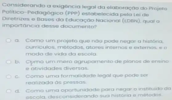 Considerando a exigência legal da elaboração do Projeto
Politico-Pedagógico (PPP) estabelecida pela Lei de
Diretrizes e Bases da Educação Nacional (LDBN), qual a
importância desse documento?
a Como um projeto que nào pode negar a história,
curriculos, métodos atores internos e externos, e o
modo de vida da escola.
b. Cpmo um mero agrupamento de planos de ensino
e atividades diversas.
c. Como uma formalidade legal que pode ser
realizada as pressas.
d. Como uma oportunidade para negar o instituido da
escola desconsiderando sua história e métodos.