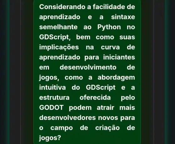 Considerando a facilidade de
aprendizado e a sintaxe
semelhante ao Python no
GDScript, bem como suas
implicações na curva de
aprendiz ado para iniciantes
em des envolvimento de
jogos, como a abordagem
intuitiva do GDScript
estrutura oferecida pelo
GOD OT podem atrair mais
desen volvedor as novos para
campo de criação de
jogos?