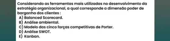 Considerando as ferramentas mais utilizadas no desenvolvime nto da
estratégia organizacional,a qual corresponde a dimensão poder de
barganha dos clientes :
A) Balanced Scorecard.
B) Análise ambiental.
C) Modelo das cinco forças competitivas de Porter.
D) Análise SWOT.
E) Kanban.