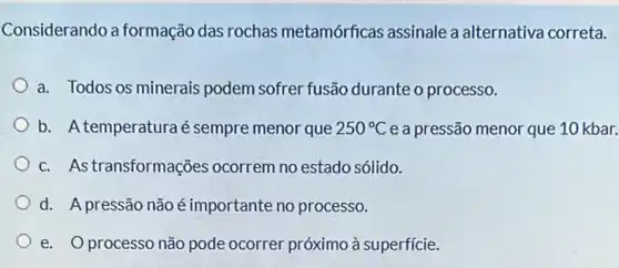 Considerando a formação das rochas metamórficas assinale a alternativa correta.
a. Todos os minerais podem sofrer fusão durante o processo.
b. Atemperaturaé sempre menor que 250^circ C e a pressão menor que 10 kbar.
c. Astransformações ocorrem no estado sólido.
d. A pressão não é importante no processo.
e. Oprocesso não pode ocorrer próximo à superficie.