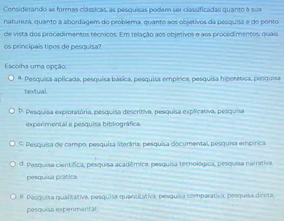 Considerando as formas classicas, as pesquisas podem ser classificadas quanto à sua
natureza, quanto a abordagem do problema, quanto aos objetivos da pesquisa e do ponto
de vista dos procedimentos técnicos. Em relação aos objetivos e aos procedimentos quais
os principais tipos de pesquisa?
Escolha uma opção:
a. Pesquisa aplicada, pesquisa básica, pesquisa empirica pesquisa hipotética, pesquisa
textual.
b. Pesquisa exploratória pesquisa descritiva, pesquisa explicativa, pesquisa
experimental e pesquisa bibliográfica.
c. Pesquisa de campo pesquisa literária, pesquisa documental, pesquisa empirica.
d. Pesquisa cientifica, pesquisa acadêmica, pesquisa tecnológica, pesquisa narrativa,
pesquisa prática.
e. Pesquisa qualitativa, pesquisa quantitativa, pesquisa comparativa, pesquisa direta,
pesquisa experimental