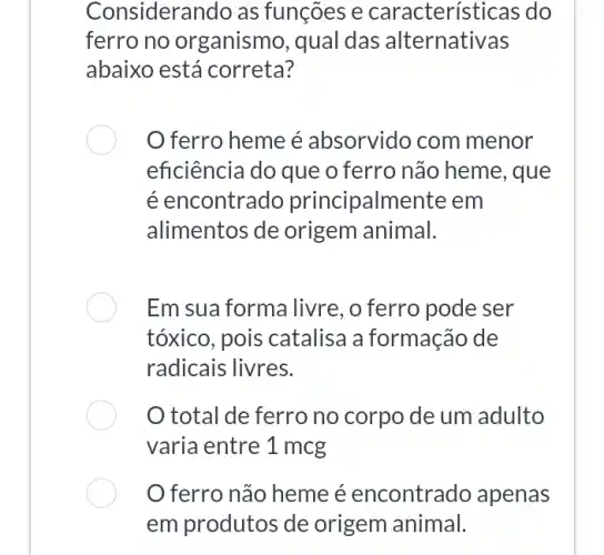 Considerando as funções e características do
ferro no organismo, qual das alternativas
abaixo está correta?
ferro heme é absorvido com menor
eficiência do que o ferro não heme , que
é encontrado principalm ente em
alimentos de origem animal.
Em sua forma livre , o ferro pode ser
tóxico, pois catalisa a formação de
radicais livres.
total de ferro no corpo de um adulto
varia entre 1 mcg
ferro não heme é encontrado apenas
em produtos de origem animal.