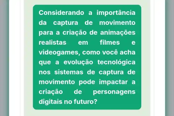 Considerando a im portância
da captura de movimento
para a criação de animações
realistas em filmes e
videogam es, como você acha
que a evolução tecnológica
nos sistema de captura de
movimento pode impactar a
criação de per sonagens
digitais no futuro?