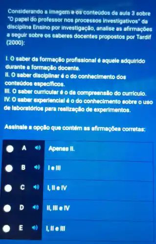 Considerando a imagem e os conteúdos da aula 3 sobre
"O papel do professor nos processos investigativos "da
disciplina Ensino por investigação , analise as afirmaçōes
a seguir sobre os saberes docentes propostos por Tardif
(2000):
1. O saber da formação profissional é aquele adquirido
durante a formação docente.
11. 0 saber disciplinar éodo conhecimento dos
conteúdos especificos.
III. O saber curricular é o da compreensão do curriculo.
IV. O saber experienclal éoolo conhecimentc sobre o uso
de laboratórios para reallzação de experimentos.
Assinale a opção que contám as afirmaçōes corretas:
Apenas II.
B
square 
square 
D
II,IIIeNV
1,Vert eVert vert