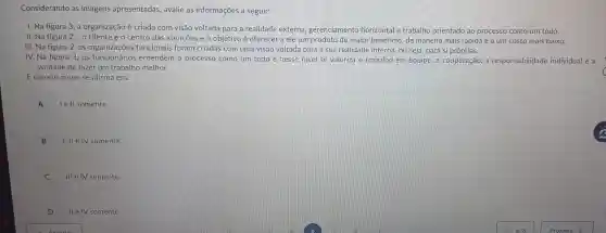 Considerando as imagens apresentadas , avalie as informações a seguir:
I. Na figura 3 , a organização é criada com visão voltada para a realidade externa,gerenciamento horizontal e trabalho orientado ao processo como um todo.
II. Na figura 2, o cliente é o centro das atençoes e o objetivo é oferecer a ele um produto de maior beneficio, de maneira mais rápida e a um custo mais baixo.
III. Na figura 2.as funcionais foram criadas com uma visão voltada para a sua realidade interna, ou seja, para si próprias.
IV. Na figura 3. os funcionários entendem o processo como um todo e nesse nivel se valoriza o trabalho em equipe,a cooperação . a responsabilidade individual e a
vontade de fazer um trabalho melhor.
E correto o que se afirma em:
A
lell somente.
B 1, II e IV somente.
C
III e IV somente.
D
ll e IV somente.