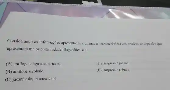 Considerando as informações apresentadas e apenas as características em análise,as espécies que
apresentam maior proximidade filogenética são:
(A) antilope e águia americana.
(D) lampreia e jacaré.
(B) antilope e robalo.
(E) lampreia e robalo.
(C) jacaré e águia americana.