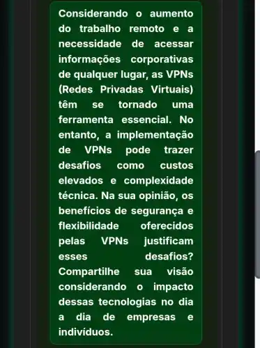 Considerando o aumento
do trabalho remoto
necessidade de acessar
informações corporativas
de qualquer lugar, as VPNs
(Redes Privadas Virtuais)
têm se tornado uma
ferramenta essencial. No
entanto, a implementação
de VPNs pode trazer
desafios como custos
elevados e complexidade
técnica. Na sua opinião, os
beneficios de segurança e
flexibilidade oferecidos
pelas VPNs justificam
esses	desafios?
Compartilhe sua visão
considerando o impacto
dessas tecnologias no dia
a dia de empresas e