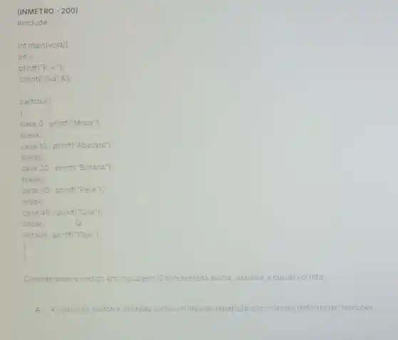 Considerando o codigo em linguagem C apresentado acima, assinale a opção correta.
A A instrução switch e utilizada como um laço de repetição com numero definido de iteraçōes.