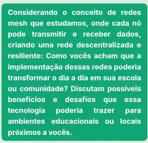 Considerando o conceito de redes
mesh que estudamos, onde cada nó
pode transmitir e receber dados,
criando uma rede descentralizada e
resiliente: Como vocês acham que a
implementa ;ão dessas redes poderia
transformar o dia a dia em sua escola
ou comunidade Discutam possiveis
beneficios e desafios que essa
tecnologia poderia trazer para
ambientes educacionais ou locais
próximos a vocês.