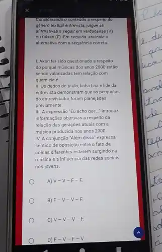 Considerando o contetido a respeito do
genero textual entrevista julgue as
afirmativas a seguir em verdadeiras (V)
ou falsas (F). Em seguida, assinale a
alternativa com a sequência correta.
1. Akon ter sido questionado a respeito
do porqué músicas dos anos 2000 estão
sendo valorizadas tem relação com
quem ele é.
II. Os dados do título, linha fina e lide da
entrevista demonstram que as perguntas
do entrevistador foram planejadas
previamente.
III. A expressão "EU acho que... introduz
informações objetivas a respeito da
relação das gerações atuais com a
música produzida nos anos 2000.
IV. A conjunção 'Além disso" expressa
sentido de oposição entre o fato de
coisas diferentes estarem surgindo na
música e a influência das redes sociais
nos joyens.
A) V-V -F-F.
B) F-V -V-F.
C) V-V-V-F
D) F-V-F-V.