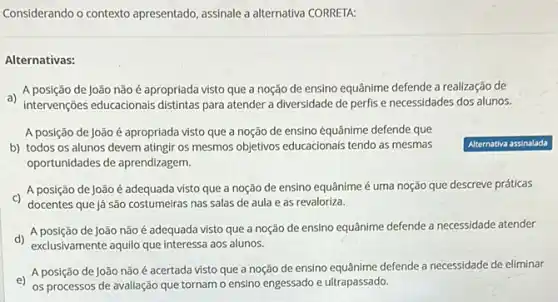 Considerando o contexto apresentado, assinale a alternativa CORRETA:
Alternativas:
a)
A posição de João não é apropriada visto que a noção de ensino equânime defende a realização de
intervenções educacionals distintas para atender a diversidade de perfis e necessidades dos alunos.
A posição de João é apropriada visto que a noção de ensino equânime defende que
b) todos os alunos devem atingir os mesmos objetivos educacionais tendo as mesmas
oportunidades de aprendizagem.
A posição de João é adequada visto que a noção de ensino equânime é uma noção que descreve práticas
C)
docentes que já são costumeirras nas salas de aula e as revaloriza.
d)
A posição de João não é adequada visto que a noção de ensino equânime defende a necessidade atender
exclusivamente aquilo que interessa aos alunos.
A posição de João não é acertada visto que a noção de ensino defende a necessidade de eliminar
os processos de avaliação que tornam o ensino engessado e ultrapassado.