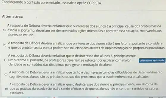 Considerando o contexto apresentado assinale a opção CORRETA.
Alternativas:
A resposta de Débora deveria enfatizar que o interesse dos alunos é a principal causa dos problemas da
a) escola e, portanto ,deveriam ser desenvolvidas ações orientadas a reverter essa situação, motivando aos
alunos ao estudo.
b) A resposta de Débora deveria enfatizar que o interesse dos alunos não é um fator importante a considerar
e que os problemas da escola podem ser solucionados através da implementação de propostas inovadoras.
A resposta de Débora deverla enfatizar que o desinteresse dos alunos é. principalmente.
c) um sintoma e portanto, os professores deveriam se esforçar por explicar com maior
claridade os conteúdos das disciplinas para gerar a motivação do aluno.
d) A resposta de Débora deveria enfatizar que tanto o desinteresse como as dificuldades do desenvolvimento
cognitivo dos alunos são as principais causas dos problemas que a escola enfrenta na atualidade.
A resposta de Débora deveria enfatizar que o desinteresse dos alunos é principalmente, um sintoma de
e) que as práticas da escola não estão sendo efetivas e de que os alunos não sentido nos sabres
escolares.