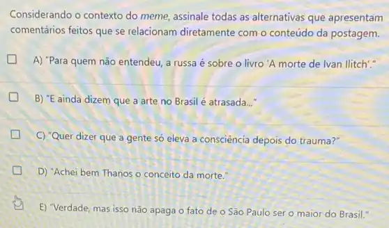 Considerando o contexto do meme, assinale todas as alternativas que apresentam
comentários feitos que se relacionam diretamente com o conteúdo da postagem.
generation A) "Para quem não entendeu, a russa é sobre o livro 'A morte de lvan llitch"."
B) "E ainda dizem que a arte no Brasil é atrasada..."
C) "Quer dizer que a gente só eleva a consciência depois do trauma?"
D) "Achei bem Thanos o conceito da morte."
E) "Verdade, mas isso não apaga o fato de o São Paulo ser o maior do Brasil."