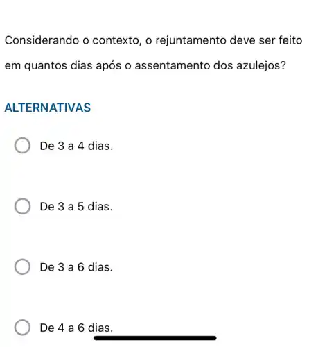 Considerando o contexto, o rejuntamento deve ser feito
em quantos dias após o assentame nto dos azulejos?
ALTERNA TIVAS
De 3 a 4 dias.
De 3 a 5 dias.
De 3 a 6 dias.
De 4 a 6 dias.