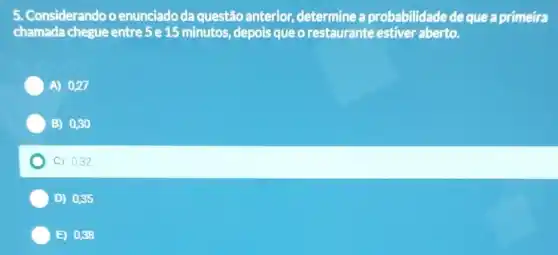 Considerando o enunciado da questão anterior, determine a probabilidade dequea primeira
chamada chegue entre 5 e 15 minutos , depois que o restaurante estiver aberto.
A) 0,27
B) 0,30
C) 0,32
D) 0,35
E) 0,38