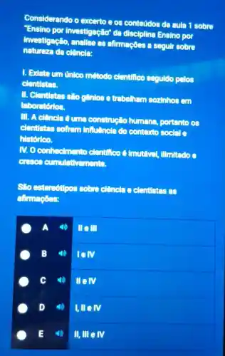 Considerando o excerto e os conteúdos da aula 1 sobre
Ensino por investigação"da disciplina Ensino por
investigação anallse as afirmaçōes a segulr sobre
natureze da clencle:
1. Existe um único método elentifico seguldo pelos
clentistes.
II. Clentistes slogenlos e trabalham sozinhos em
laboratórios.
III. A clencla 6 construeto humans.portento os
elentistes soften influênela do contexto social
historico.
N.0 confedmento elentifico o Innutevel.
cumulativements.
estereotipos sobre clencla e clentistes as
afirmaçoes:
A
Ille III
) Iell
c
III M
I,III IV
II,IIIeIV