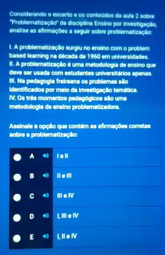 Considerando o excerto e os conteúdos da aula 2 sobre
"Problematização"da disciplina Ensino por investigação,
analise as afirmaçōes a seguir sobre problemat
1. A problematização surgiu no ensino com o problem
based learning na década de 1960 em universidades.
11. A problematização éuma metodologia de ensino que
deve ser usada com estudantes universitários apenas.
III. Na pedagogia fretreana os problemas sáo
identificados por melo da investigação temftica.
IV. Os tres momentos pedagógicos sẽo una
metodologia de ensino problematizadora.
Assinale a opcio que contem 29 afimações conctes
sobrea problematização:
A 4)
lell
B
4) llell
c
melv
D
I,III e IV
I, IIeN