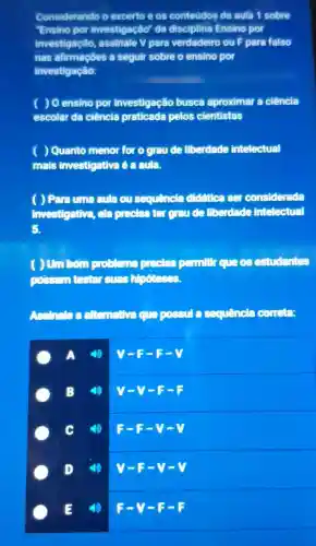 Considerando o excerto e os conteudos de aula 1 sobre
Ensino por investigaçlio"da disciplina Ensino por
investigaçlio assinale V para verdadeiro ou F para falso
nas afirmaçōes a seguir sobre o ensino por
investigação:
) O ensino por investigação busca aproximar a ciência
escolar da ciência praticada pelos cientistas
) Quanto menor for o grau de liberdade intelectual
mais investigativa é a aula.
( ) Para uma aula ou sequencia didfilea ser considerada
investigativa ela precisa ter graude liberdade intelectual
5.
( ) Um bơn cooking os estudantes
possam testar suas hipoteses.
Assinales alternativa que possul a sequencia coneta:
A
V-F-F-V
B (4) V-V-F-F
C 4) 5-s-y-v
D
V-F-v
(4) F-V-F-F