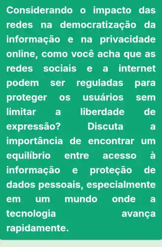 Considerando o impacto das
redes na democratização da
informaçã 0 e na privacidade
online . como você acha que as
redes sociais e a internet
podem ser reguladas para
proteger OS usuários sem
limitar a liberdade	de
expressão?	Discuta	a
importancia de encontrar um
equilibrio entre acesso a
informação	proteção de
dados pessoais , especialmente
em um mundo onde a
tecnologia	avança