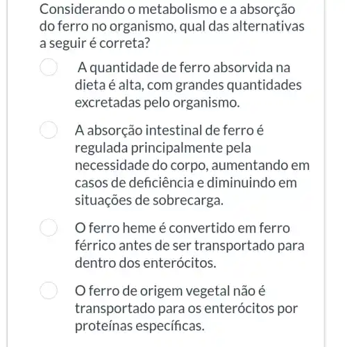 Considerando o metabolismo e a absorção
do ferro no organismo, qual das alternativas
a seguir é correta?
A quantidade de ferro absorvida na
dieta é alta, com grandes quantidades
excretadas pelo organismo.
A absorção intestinal de ferro é
regulada principalmente pela
necessidade do corpo , aumentando em
casos de deficiência e diminuindo em
situações de sobrecarga.
ferro heme é convertido em ferro
férrico antes de ser transportado para
dentro dos enterócitos.
ferro de origem vegetal não é
transportado para os enterócitos por