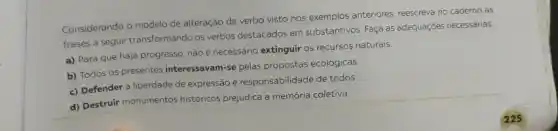 Considerando o modelo de alteração de verbo visto nos exemplos anteriores, reescreva no caderno as
frases a seguir transformando os verbos destacados em substantivos. Faça as adequaçóes necessárias.
a) Para que haja progresso, nào é necessário extinguir os recursos naturais.
b) Todos os presentes interessavam-se pelas propostas ecológicas.
c) Defender a liberdade de expressão é responsabilidade de todos.
d) Destruir monumentos históricos prejudica a memória coletiva.