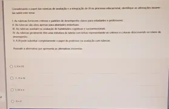 Considerando o papel das rubricas de avaliação e a integração de IA no processo educacional, identifique as afirmações incorre-
tas sobre este tema:
1-As rubricas fornecem cntérios e padroes de desempenho claros para estudantes e professores.
II-As rubricas são úteis apenas para atividades individuais
III-As rubricas auxiliam na avaliação de habilidades cognitivas e socioemocionais.
IV- As rubricas geralmente têm uma estrutura de tabela com linhas representando os critérios e colunas descrevendo os niveis de
desempenho
V-AlA pode substituir completamente o papel do professor na avaliação com rubricas.
Assinale a alternativa que apresenta as afirmativas incorretas.
I,IIeIII
I,IIe IV
I,III eV
II ev