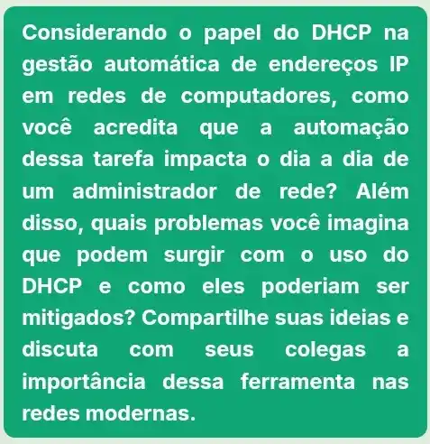 Considerando o papel do DHCP na
gestão automática de endereços IP
em redes de computador es, como
você acredita que a automação
dessa tarefa impacta o dia a dia de
um administra dor de rede? Além
disso, quais problemas você imagina
que podem surgir com o uso do
DHCP e como eles poderiam I ser
mitigados?Compartilhe suas ideias e
discuta com seus colegas a
importância dessa ferramenta nas