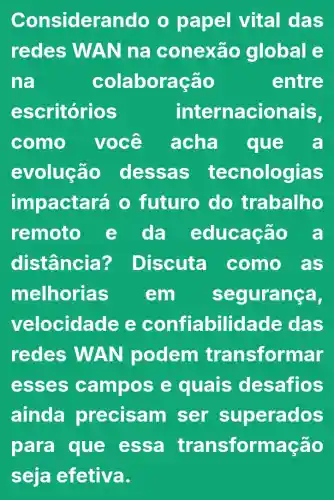 Considerando o papel vital das
redes WA Nna conexão global e
na	colabora cao	entre
escritórios	internacionais,
como você acha que a
evolução dessas tecnologias
impactará o futuro do trabalho
remoto e da educação a
distância'? Discuta como as
melhorias em seguranca,
velocida le e confiabilidade das
redes WAN podem transformar
esses cam pose quais desafios
ainda precisam ser superados
para que essa transformação