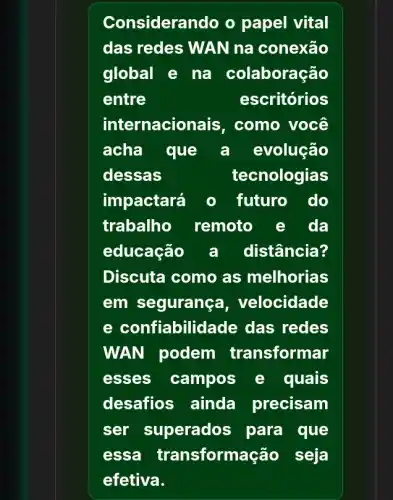 Considerando o papel vital
das redes WAN na conexão
global e na colaboração
entre	escritórios
internacio lais, como você
acha que a evolução
dessas	tecnologias
impactará o futuro do
trabalho remoto e da
educação a distância?
Discuta como as melhorias
em seguranç a, velocidade
e confiabilid ade das redes
WAN podem transformar
esses campos e quais
desafios ainda precisam
ser superado s para que
essa transform ação seja