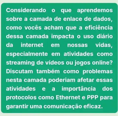 Considerando o que aprendemos
sobre a camada de enlace de dados,
como vocês acham que a eficiência
dessa camada impacta o uso diário
da internet em nossas vidas,
especialmente em atividades como
streaming de vídeos ou jogos online?
Discutam também como problemas
nesta camada poderiam afetar essas
atividades e a importância dos
protocolos como Ethernet e PPP para
garantir uma comunicação eficaz.