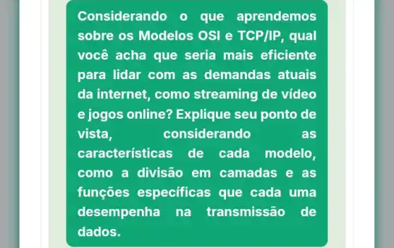 Considerando o que aprendemos
sobre os Modelos OSI e TCP/IP, qual
você acha que seria mais eficiente
para lidar com as demandas atuais
da internet, como streaming de video
e jogos online?Explique seu ponto de
vista,	considerando	as
caracteristicas de cada modelo,
como a divisão em camadas e as
funçōes especificas que cada uma
desempenha na transmissão de
dados.