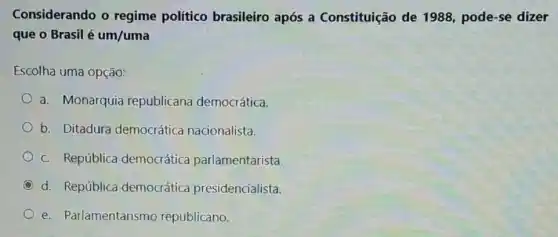 Considerando o regime político brasileiro após a Constituição de 1988, pode-se dizer
que o Brasil é um/uma
Escolha uma opção:
a. Monarquia republicana democrática.
b. Ditadura democrática nacionalista.
c. República democrática parlamentarista.
C d. República democrática presidencialista.
e. Parlamentarism republicano.