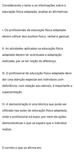 Considerando o texto e as informações sobre a
educação física adaptada, analise as afirmativas:
I. Os profissionais de educação física adaptada
devem utilizar dos auxilios físico, verbal e gestual.
II. As atividades aplicadas na educação física
adaptada devem ter acentuada a adaptação
realizada, par se ter noção da diferença.
III. O profissional de educação física adaptada deve
dar uma atenção especial aos individuos com
deficiência; com relação aos demais, é importante a
superproteção.
IV. A demonstração é uma técnica que pode ser
utilizada nas aulas de educação física adaptada
onde o profissional irá expor por meio de acoes
demonstrativas o que se espera que o indivíduo
realize.
É correto o que se afirma em: