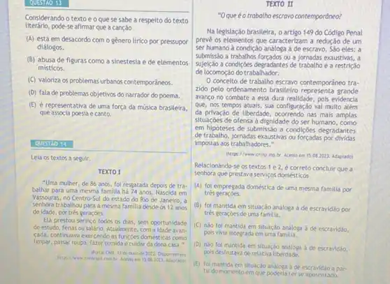 Considerando o texto e o que se sabe a respeito do texto
literário,pode-se afimar que a canção
(A) está em desacordo com o gênero lírico por pressupor
diálogos.
(B) abusa de figuras como a sinestesia e de elementos
misticos.
(C) valoriza os problemas urbanos contemporâneos.
(D) fala de problemas objetivos do narrador do poema.
(E) é representativa de uma força da música brasileira,
que associa poesia e canto.
QUESTAO 14
Leia os textos a seguir.
TEXTO I
"Uma mulher, de 86 anos, foi resgatada depois de tra.
balhar para uma mesma familia há 74 anos . Nascida em
Vassouras, no Centro-Sul do estado do Rio de Janeiro, a
senhora trabalhou para a mesma familia desde os 12 anos
de idade, por três geraçóes.
Ela prestou serviço todos os dias, sem oportunidade
de estudo, férias ou salário. Atualmente, com a idade avan
cada, continuava exercendo as funçoes domésticas como
limpar, passar roupa, fazer comida e cuidar da dona casa."
(Portal Chiv, 13 de malo de 2022. Disponivel em
https://www.cnnbrasil.com.br Acessoem 15.082023. Adaptado)
TEXTO II
"Oqueéo trabalho escravo contemporâneo?
Na legislação brasileira, o artigo 149 do Código Penal
prevê os elementos que caracterizam a redução de um
ser humano à condição análoga à de escravo São eles: a
submissão a trabathos forçados ou a jornadas exaustivas, a
sujjelção a condiçoes degradantes de trabalho e a restrição
de locomoção do trabalhador.
conceito de trabalho escravo contemporâneo tra-
zido pelo ordenamento brasileiro grande
avanço no combate a essa dura realidade, pois evidencia
que, nos tempos atuais sua configuração vai multo além
da privação de liberdade , ocorrendo nas mais amplas
situaçōes de ofensa à dignidade do ser humano , como
em hipóteses de submissão a condiçōes degradantes
de trabalho, jornadas exaustivas ou forçadas por dividas
impostas aos trabalhadores."
(https://www.cnmp.mp.br Acesso em 15.082023. Adaptado)
Relacionando-se os textos 1 e 2, é correto concluir que a
senhora que prestava serviços domésticos
(A) foi empregada doméstica de uma mesma familia por
tres geraçoes.
(B) foi mantida em situação análoga à de escravidão por
três geraçōes de uma familia.
(C) nào foi mantida em situação análoga à de escravidão,
pois vivia integrada em uma familia.
(D) nào foi mantida em situação analoga à de escravidão,
pois desfrutava de relativa liberdade.
(E) foi mantida em situação analoga de escravidão a par-
tir do momento em que poderia terse aposentado.