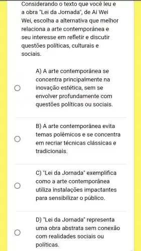 Considerando o texto que você leu e
a obra "Lei da Jornada", de Ai Wei
Wei, escolha a alternativa que melhor
relaciona a arte contemporânea e
seu interesse em refletir e discutir
questōes políticas , culturais e
sociais.
A) A arte contemporânea se
concentra principalmente na
inovação estética, sem se
envolver profundamente com
questōes políticas ou sociais.
B) A arte contemporânea evita
temas polêmicos e se concentra
em recriar técnicas clássicas e
tradicionais.
C) "Lei da Jornada'exemplifica
como a arte contemporânea
utiliza instalações impactantes
para sensibilizar o público.
D) "Lei da Jornada'representa