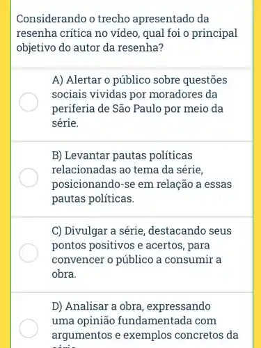 Considerando o trecho apresentado da
resenha crítica no video, qual foi o principal
objetivo do autor da resenha?
A) Alertar o público sobre questōes
sociais vividas por moradores da
periferia de São Paulo por meio da
série.
B)Levantar pautas políticas
relacionadas ao tema da série,
posicionando -se em relação a essas
pautas políticas.
C)Divulgar a série destacando seus
pontos positivos e acertos , para
convencer o público a consumir a
obra.
D)Analisar a obra , expressando
uma opinião fundamentada com
argumentos e exemplos concretos da