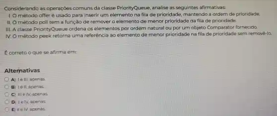 Considerando as operaçōes comuns da classe PriorityQueue,analise as seguintes ; afirmativas:
método offer é usado para inserir um elementc na fila de prioridade , mantendo a ordern de prioridade.
função de remover o elemento de menor prioridade da fila de prioridade.
Ill. A classe PriorityQueue ordena os elementos por ordem natura ou por um objeto Comparator fornecido.
NO método peek retorna uma referencia ao elemento de menor prioridade na fila de prioridade sem removê-lo.
E correto o que se afirma em
Alternativas
A lell , apenas.
B le II, apenas
clllely apenas
D lely apenas
Vert evert V apenas