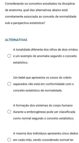 Considerando os conceitos estudados na disciplina
de anatomia , qual das alternativas abaixo está
corretamente associada ao conceito de normalidade
sob a perspectiva estatística?
ALTERNATIVAS
A tonalidade diferente dos olhos de dois irmãos
é um exemplo de anomalia segundo o conceito
estatístico.
Um bebê que apresenta I OS ossos do crânio
separados não está em conformidade com o
conceito estatístico de normalidade.
A formação dos sistemas do corpo humano
durante a embriogênese pode ser classificada
como normal segundo o conceito estatístico.
A maioria dos indivíduos apresenta cinco dedos
em cada mão , sendo considerado normal ter