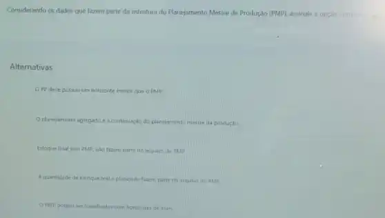 Considerando os dados que fazem parte da estrutura do Planejamento Mestre de Produção (PMP), assinale a opção correta
Alternativas
OPP deve possuir um horizonte menor que d PMP.
planejamento agregado é a continuação do planejamento mestre da produção.
Estoque final sem PMP não fazem parte do arquivo do PMP.
A quantidade de estoque real e planejado fazem parte do arquivo do PMP
PMP podem ser t trabalhados os com horizontes de anos