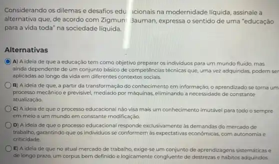 Considerando os dilemase desafios edu acionais na modernidade líquida assinale a
alternativa que, de acordo com Zigmun! 3auman , expressa o sentido de uma "educação
para a vida toda na sociedade líquida.
Alternativas
A) A ideia de que a educação tem como objetivo preparar os individuos para um mundo fluido , mas
ainda dependente de um conjunto básico de competências técnicas que, uma vez adquiridas, podem ser
aplicadas ao longo da vida em diferentes contextos sociais.
B) A ideia de que, a partir da transformação do conhecimentc em informação, o aprendizado se torna um
processo mecânico e previsivel mediado por máquinas eliminando a necessidade de constante
atualização.
C) A ideia de que o processo educacional não visa mais um conhecimento imutável para todo o sempre
em meio a um mundo em constante modificação.
D) A ideia de que o processo educacional responde exclusivamente às demandas do mercado de
trabalho, garantindo que os individuos se conformem às expectativas econômicas, com autonomia e
criticidade.
E) A ideia de que no atual mercado de trabalho, exige-se um conjunto de aprendizagen:sistemáticas e
de longo prazo, um corpus bem definido e logicamente congluente de destrezas e hábitos adquiridos.