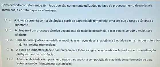 Considerando os tratamentos térmicos que são comumente utilizados na fase de processamento de materiais
metálicos, é correto o que se afirma em:
a. A dureza aumenta com a distância a partir da extremidade temperada , uma vez que a taxa de têmpera é
constante.
b. A têmpera é um processo térmico dependente do meio de ocorrência eo aré considerado o meio mais
eficiente.
c. O melhor arranjo de caracteristicas mecânicas em aços de alta resistência é obtido se uma microestrutura for
majoritariamente martensitica.
d. A curva de temperabilidade é padronizada para todas as ligas de aço-carbono ,levando-se em consideração
qualquer meio de ocorrência.
e. A temperabilidade é um parâmetro usado para avaliar a composição da elasticidade na formação de uma
estrutura predominantemente austenística.