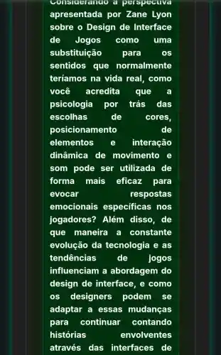 Considerando a perspective
apresentada por Zane Lyon
sobre o Design de Interface
de Jogos como uma
substituição	para
sentidos que normalmente
teríamos na vida real, como
você acredita que
psicologia por trás das
escolhas	de	cores
posicionamento	de
elementos e interação
dinâmica de movimento e
som pode ser utilizada de
forma mais eficaz para
evocar	respostas
emocionais especificas nos
jogadores?? Além disso, de
que maneira a constante
evolução da tecnologia e as
tendências	de	jogos
influenciam a abordagem do
design de interface, e como
os designers podem se
adaptar a essas mudanças
para continuar contando
histórias	envolventes
através das interfaces de